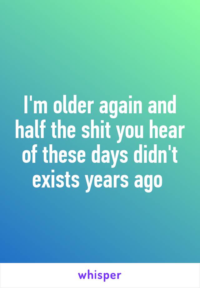 I'm older again and half the shit you hear of these days didn't exists years ago 