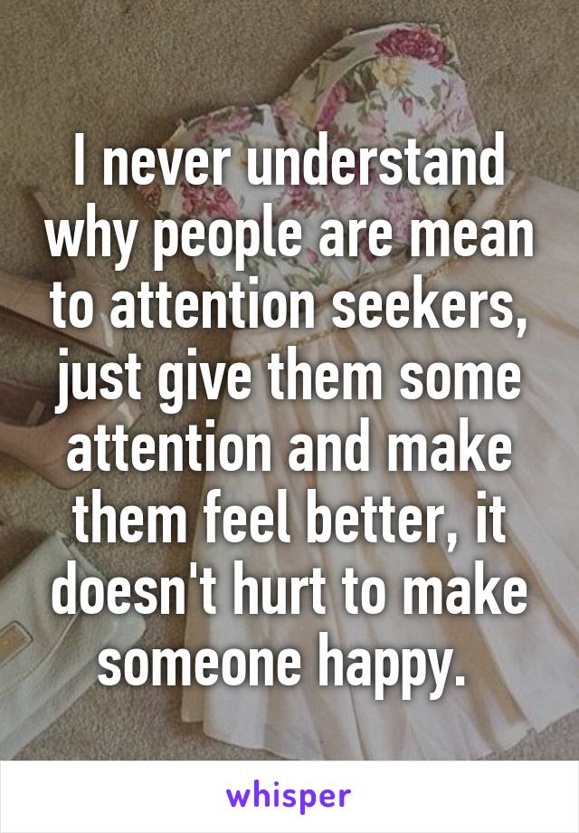 I never understand why people are mean to attention seekers, just give them some attention and make them feel better, it doesn't hurt to make someone happy. 