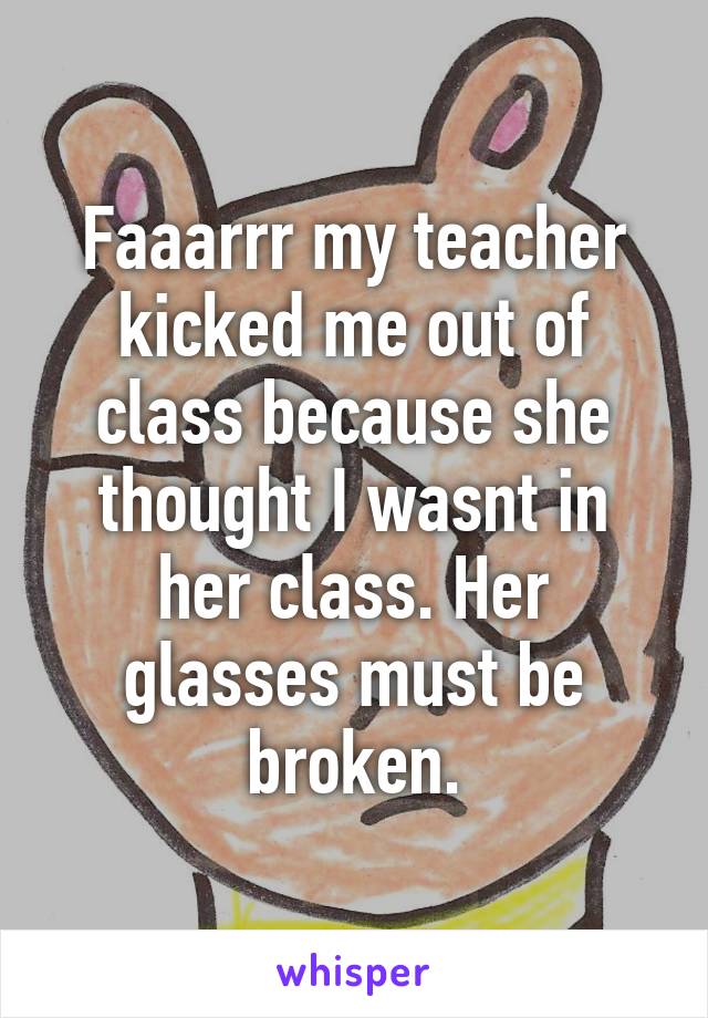 Faaarrr my teacher kicked me out of class because she thought I wasnt in her class. Her glasses must be broken.