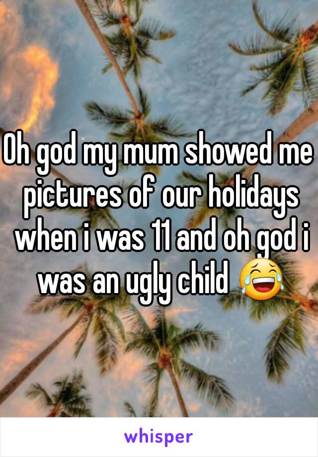 Oh god my mum showed me pictures of our holidays when i was 11 and oh god i was an ugly child 😂