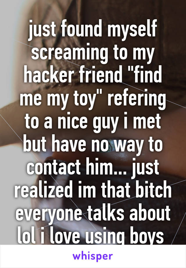 just found myself screaming to my hacker friend "find me my toy" refering to a nice guy i met but have no way to contact him... just realized im that bitch everyone talks about lol i love using boys 