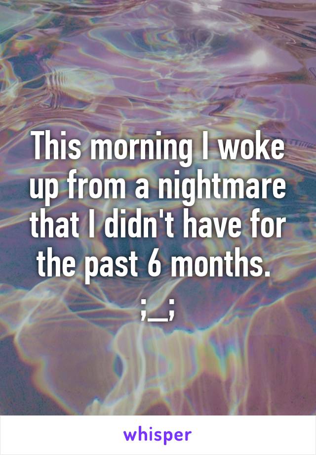 This morning I woke up from a nightmare that I didn't have for the past 6 months. 
;_;