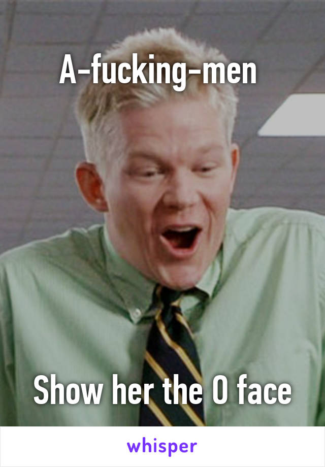 A-fucking-men 







Show her the O face