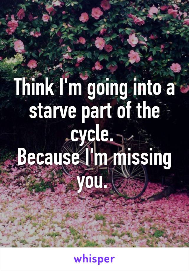 Think I'm going into a starve part of the cycle. 
Because I'm missing you. 