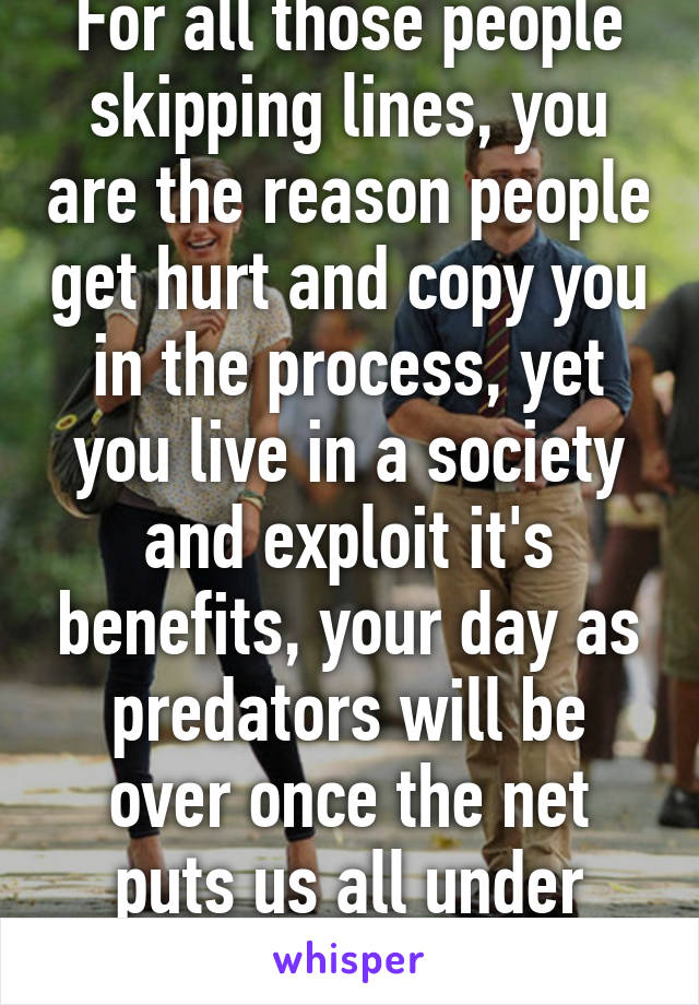 For all those people skipping lines, you are the reason people get hurt and copy you in the process, yet you live in a society and exploit it's benefits, your day as predators will be over once the net puts us all under surveillance