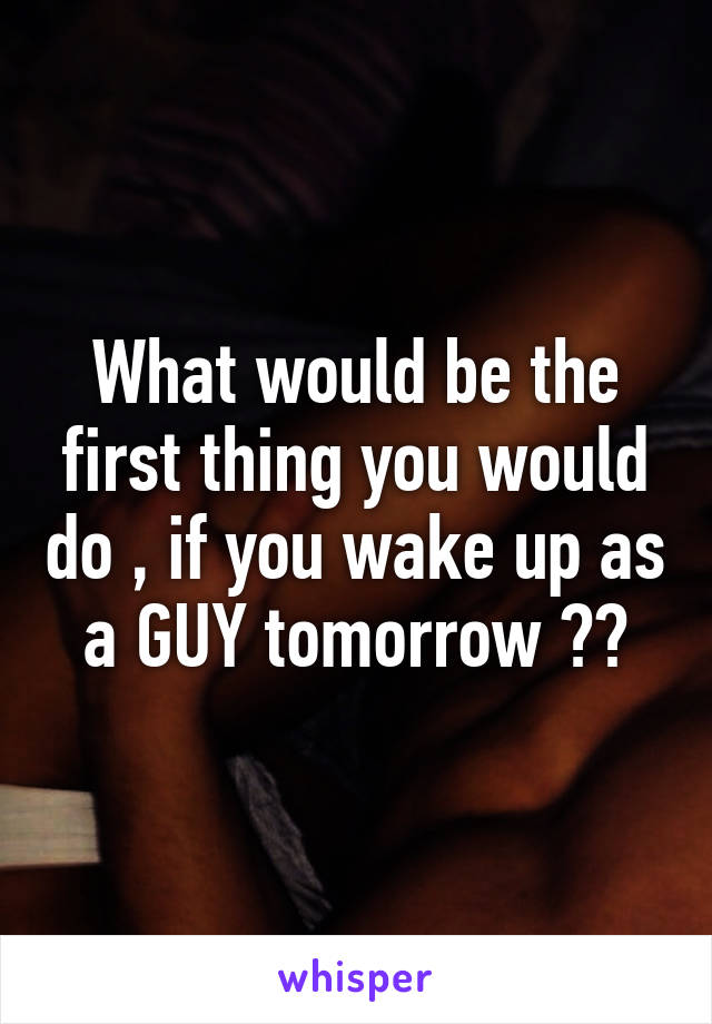 What would be the first thing you would do , if you wake up as a GUY tomorrow ??