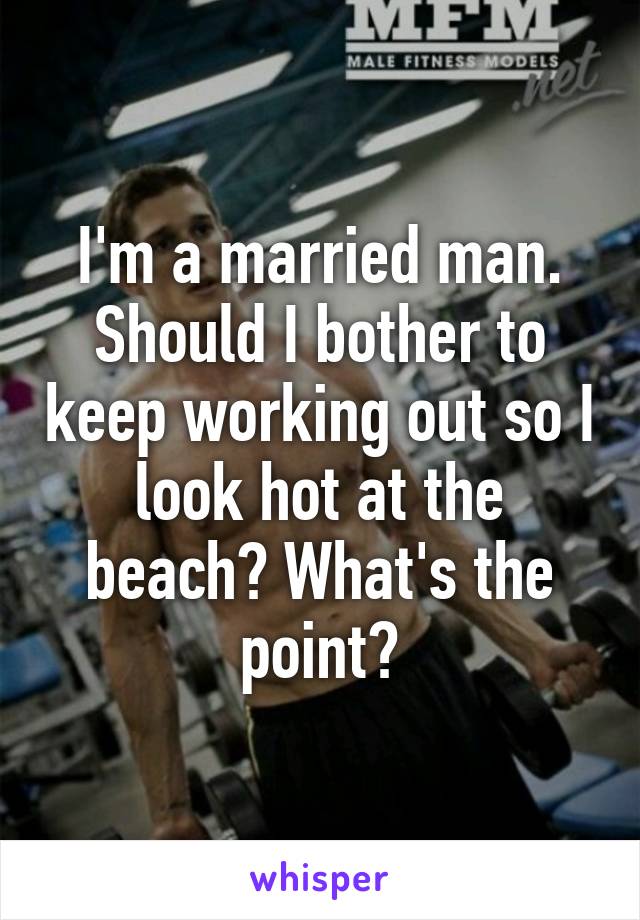 I'm a married man. Should I bother to keep working out so I look hot at the beach? What's the point?