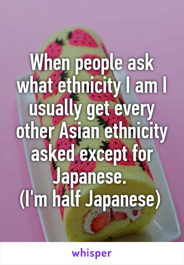 When people ask what ethnicity I am I usually get every other Asian ethnicity asked except for Japanese. 
(I'm half Japanese) 