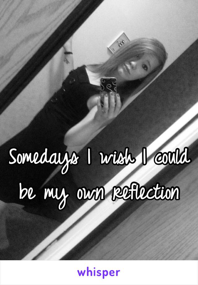 Somedays I wish I could be my own reflection