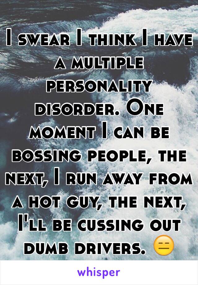 I swear I think I have a multiple personality disorder. One moment I can be bossing people, the next, I run away from a hot guy, the next, I'll be cussing out dumb drivers. 😑