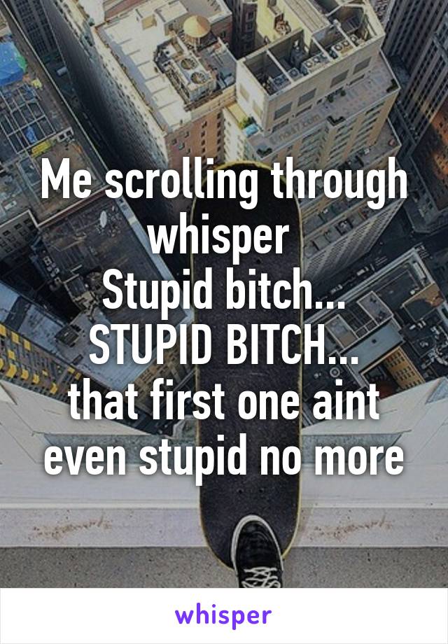 Me scrolling through whisper 
Stupid bitch...
STUPID BITCH...
that first one aint even stupid no more