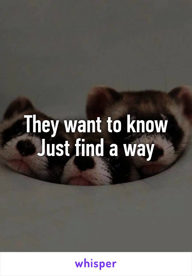 They want to know
Just find a way