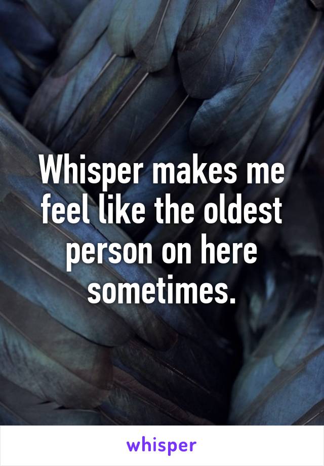 Whisper makes me feel like the oldest person on here sometimes.