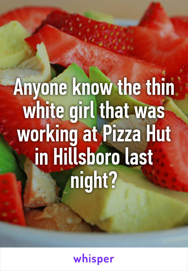 Anyone know the thin white girl that was working at Pizza Hut in Hillsboro last night?