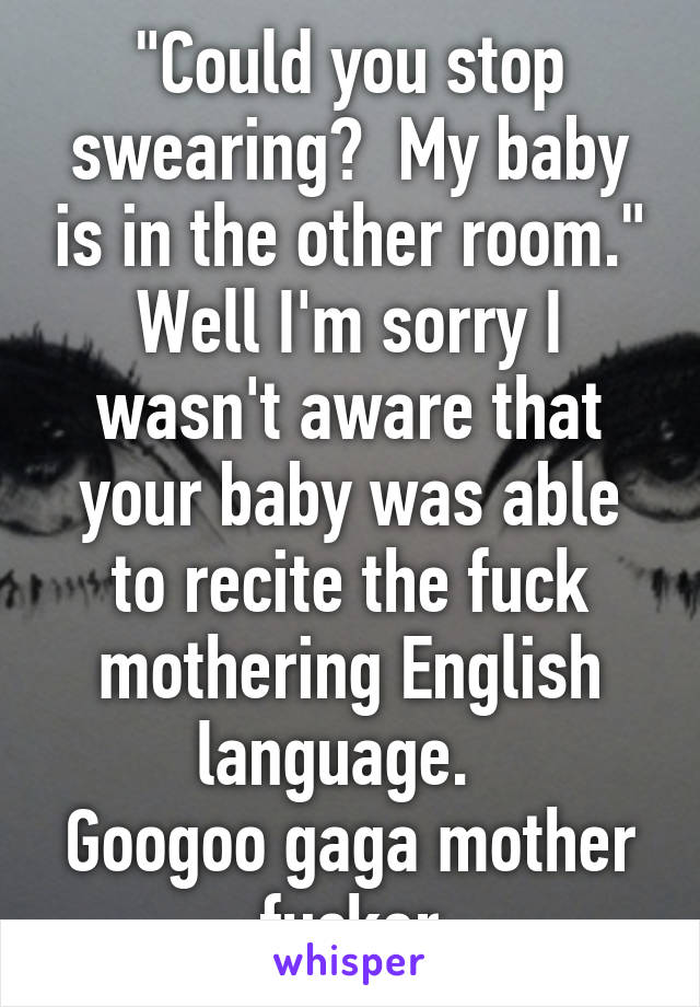 "Could you stop swearing?  My baby is in the other room." Well I'm sorry I wasn't aware that your baby was able to recite the fuck mothering English language.  
Googoo gaga mother fucker