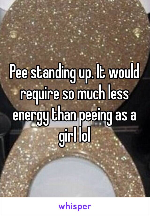 Pee standing up. It would require so much less energy than peeing as a girl lol 