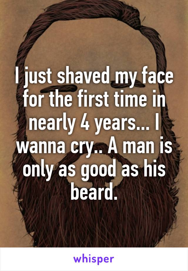 I just shaved my face for the first time in nearly 4 years... I wanna cry.. A man is only as good as his beard.