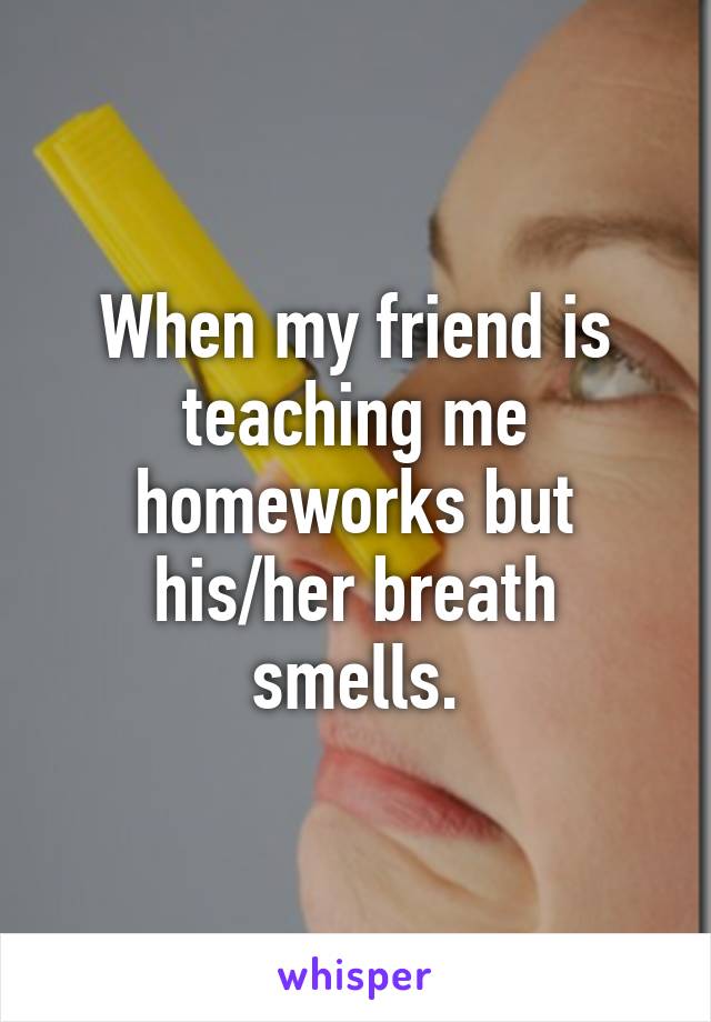 When my friend is teaching me homeworks but his/her breath smells.