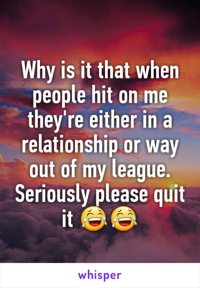 Why is it that when people hit on me they're either in a relationship or way out of my league. Seriously please quit it 😂😂