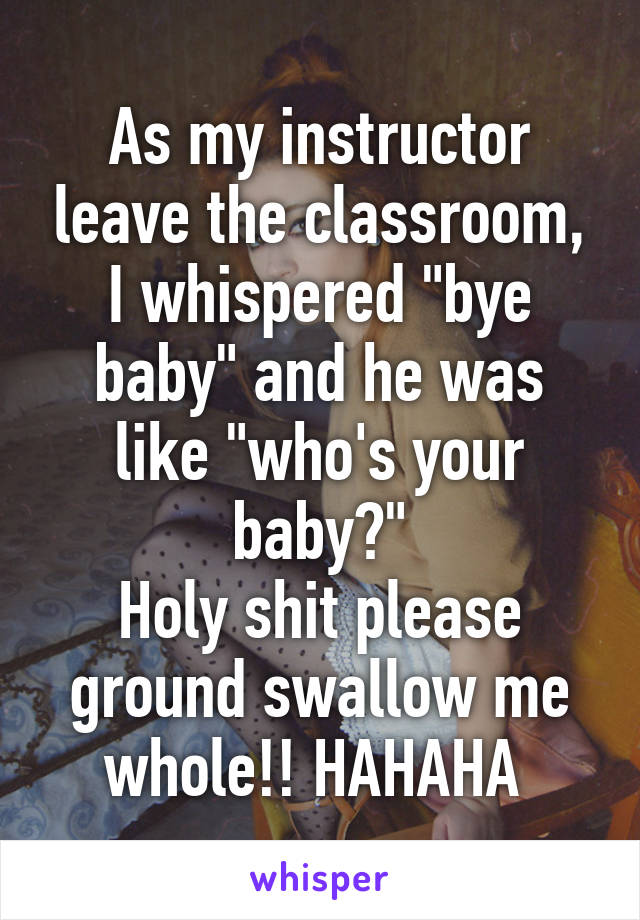 As my instructor leave the classroom, I whispered "bye baby" and he was like "who's your baby?"
Holy shit please ground swallow me whole!! HAHAHA 