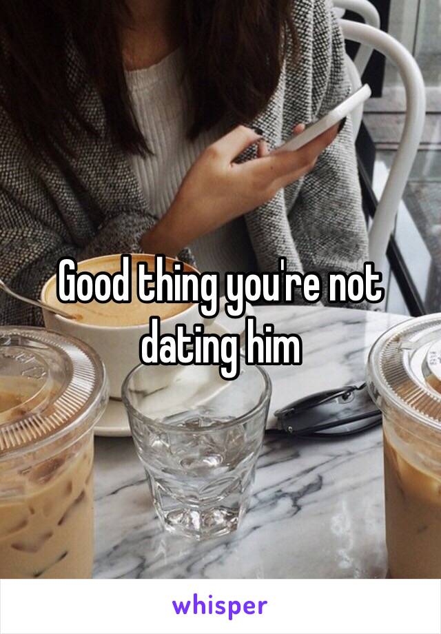 Good thing you're not dating him