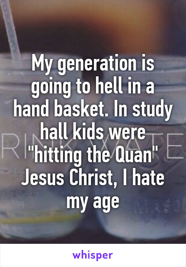 My generation is going to hell in a hand basket. In study hall kids were "hitting the Quan"
Jesus Christ, I hate my age