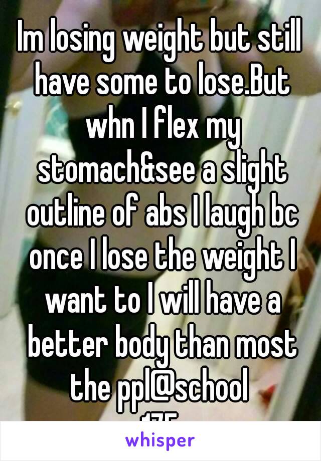 Im losing weight but still have some to lose.But whn I flex my stomach&see a slight outline of abs I laugh bc once I lose the weight I want to I will have a better body than most the ppl@school 
17F