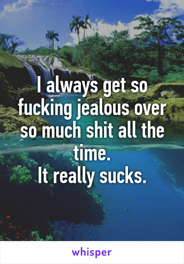 I always get so fucking jealous over so much shit all the time.
It really sucks.