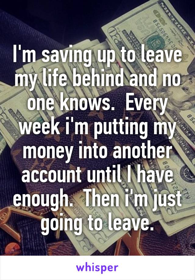 I'm saving up to leave my life behind and no one knows.  Every week i'm putting my money into another account until I have enough.  Then i'm just going to leave.