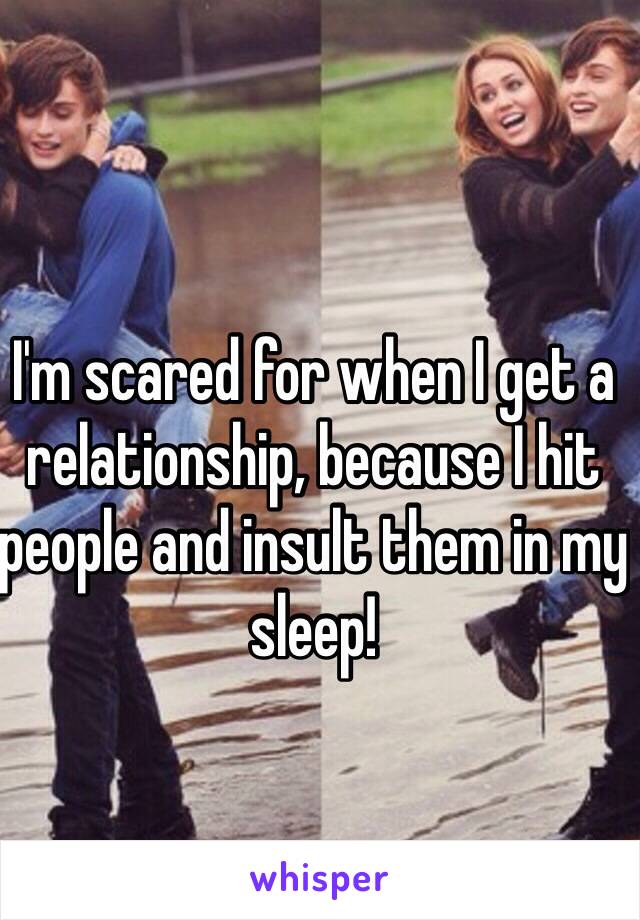 I'm scared for when I get a relationship, because I hit people and insult them in my sleep! 