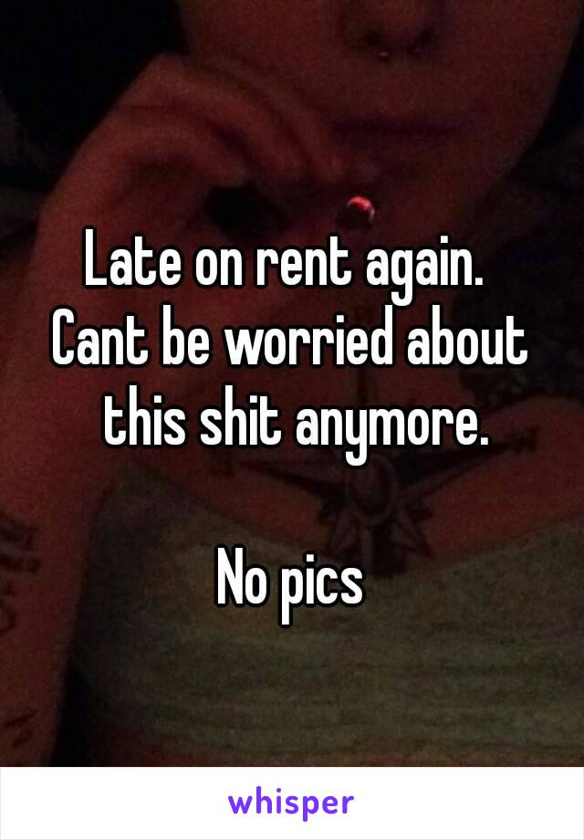 Late on rent again. 
Cant be worried about this shit anymore.

No pics