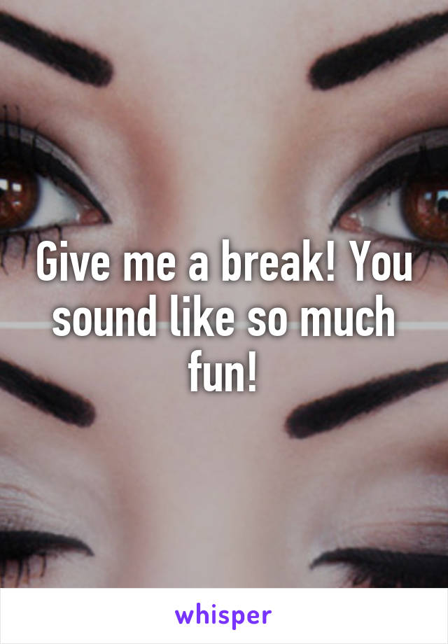 Give me a break! You sound like so much fun!