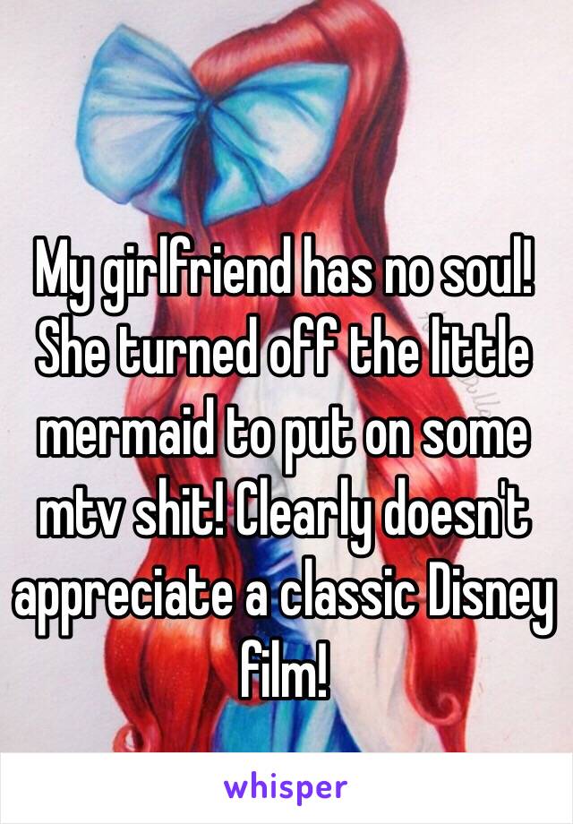 My girlfriend has no soul! She turned off the little mermaid to put on some mtv shit! Clearly doesn't appreciate a classic Disney film! 