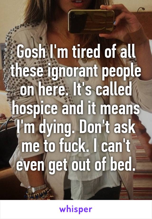 Gosh I'm tired of all these ignorant people on here. It's called hospice and it means I'm dying. Don't ask me to fuck. I can't even get out of bed.