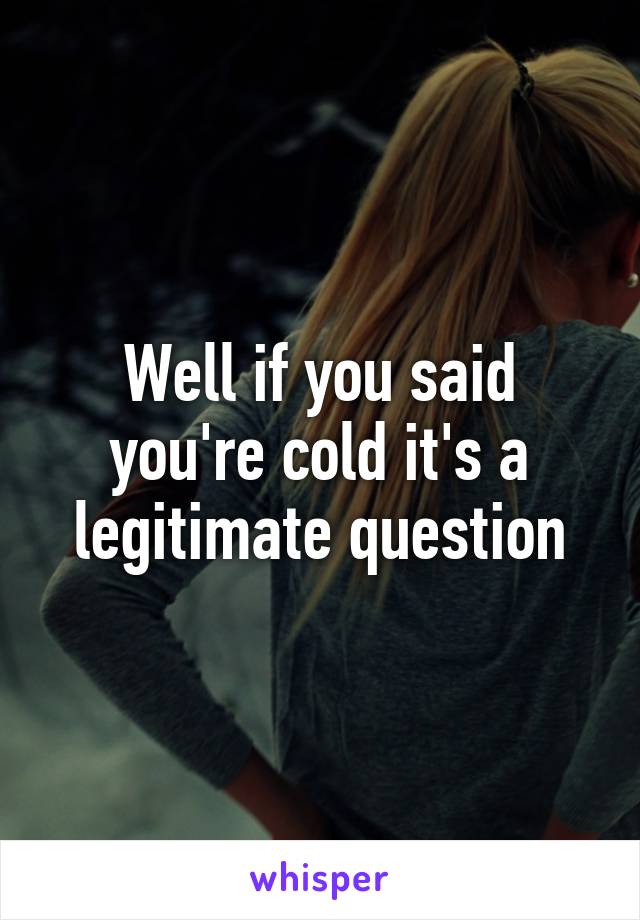 Well if you said you're cold it's a legitimate question