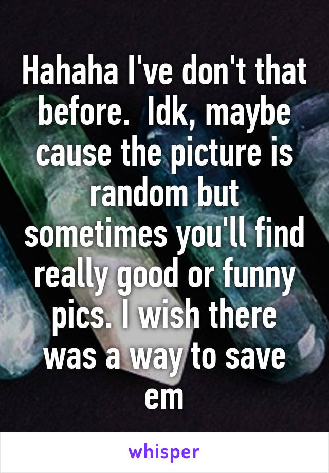 Hahaha I've don't that before.  Idk, maybe cause the picture is random but sometimes you'll find really good or funny pics. I wish there was a way to save em