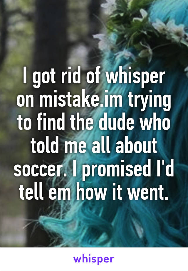 I got rid of whisper on mistake.im trying to find the dude who told me all about soccer. I promised I'd tell em how it went.