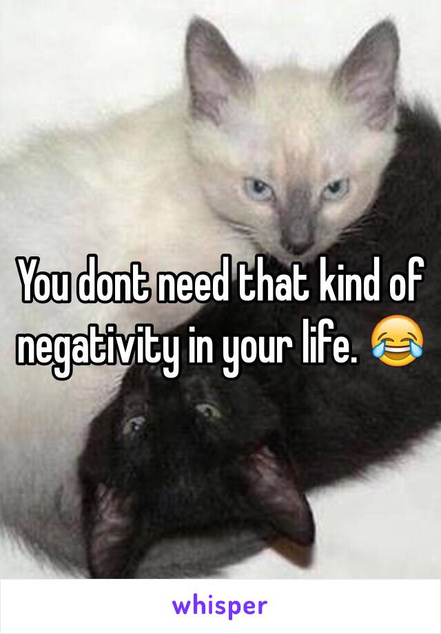 You dont need that kind of negativity in your life. 😂