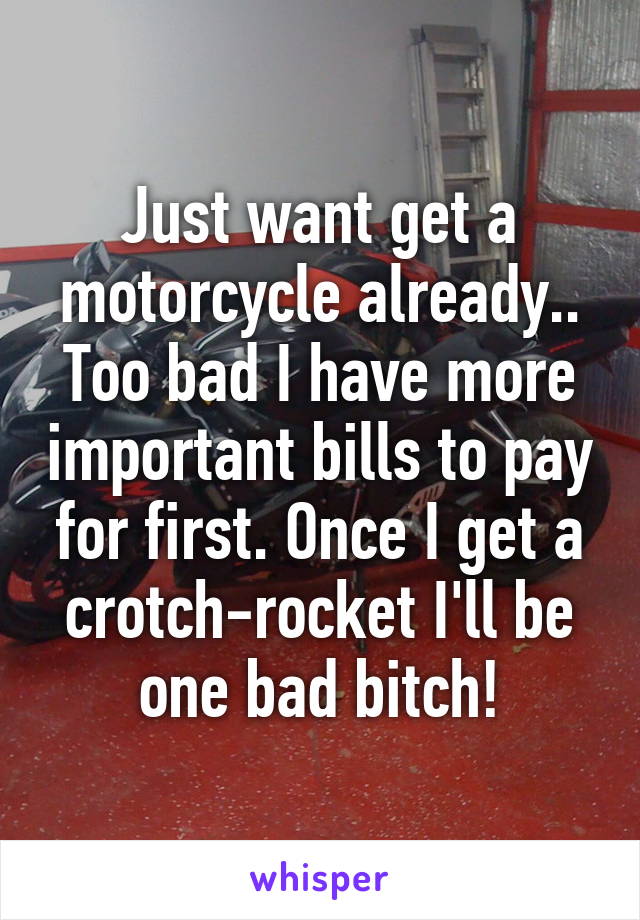 Just want get a motorcycle already.. Too bad I have more important bills to pay for first. Once I get a crotch-rocket I'll be one bad bitch!