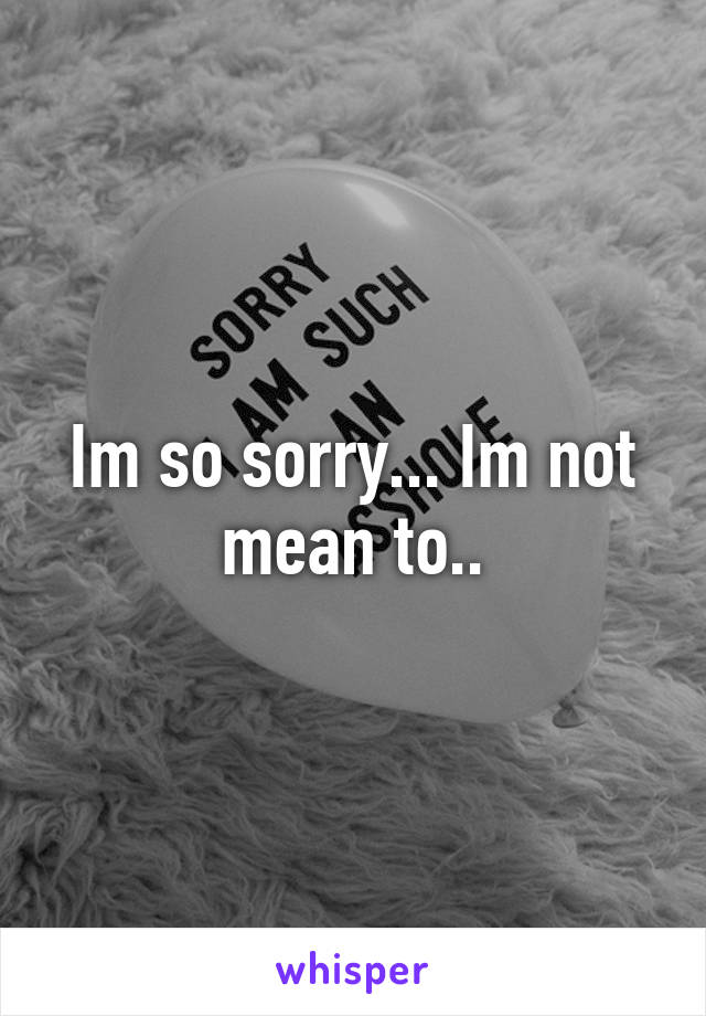 Im so sorry... Im not mean to..