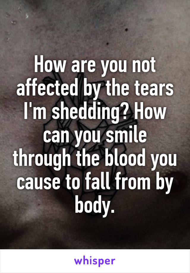 How are you not affected by the tears I'm shedding? How can you smile through the blood you cause to fall from by body.