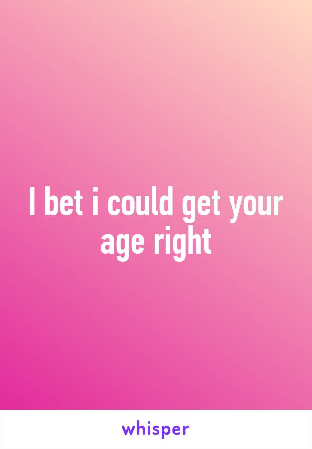 I bet i could get your age right