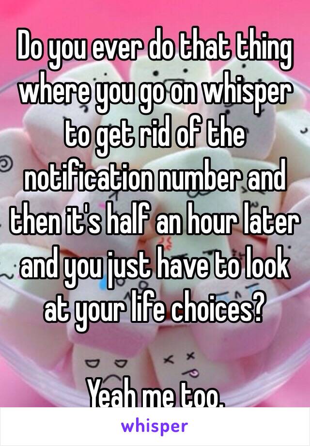 Do you ever do that thing where you go on whisper to get rid of the notification number and then it's half an hour later and you just have to look at your life choices?

Yeah me too.