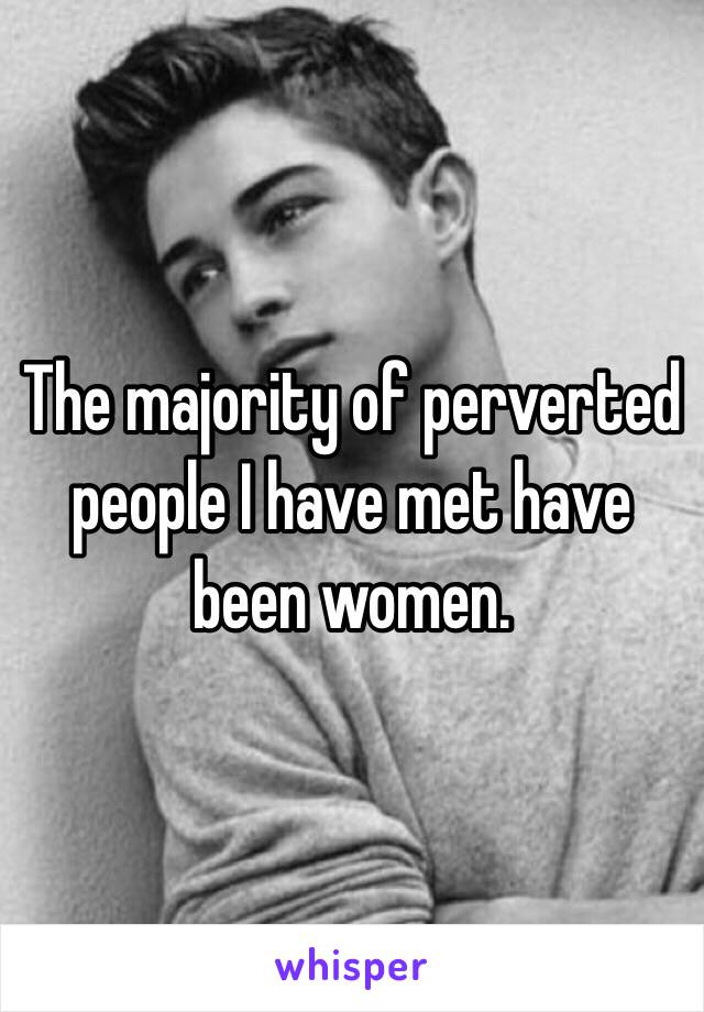 The majority of perverted people I have met have been women.