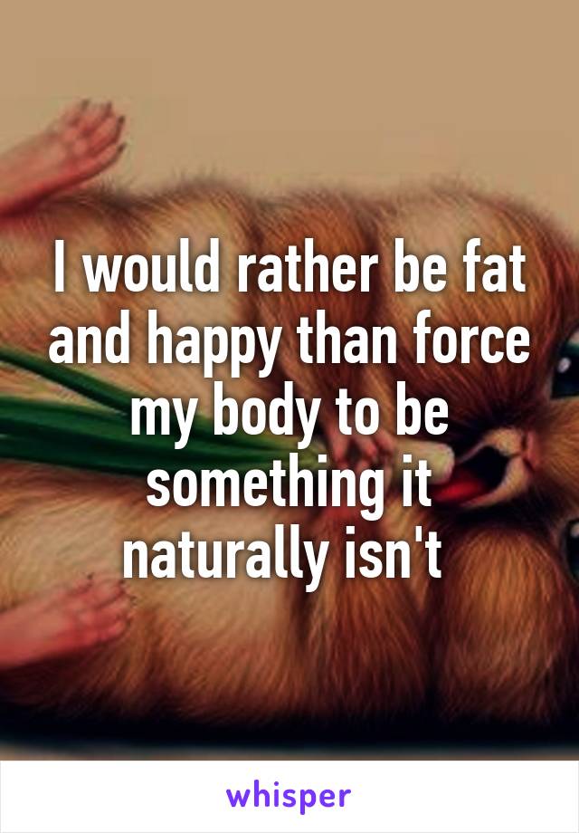 I would rather be fat and happy than force my body to be something it naturally isn't 