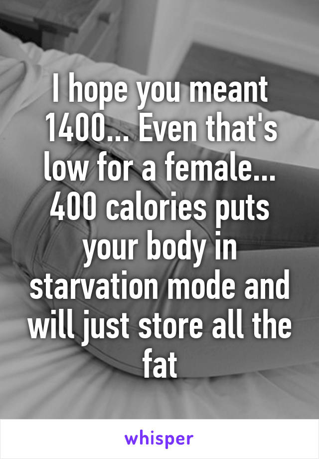 I hope you meant 1400... Even that's low for a female... 400 calories puts your body in starvation mode and will just store all the fat