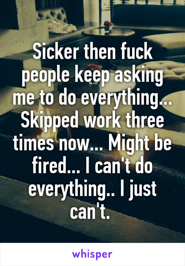 Sicker then fuck people keep asking me to do everything... Skipped work three times now... Might be fired... I can't do everything.. I just can't. 