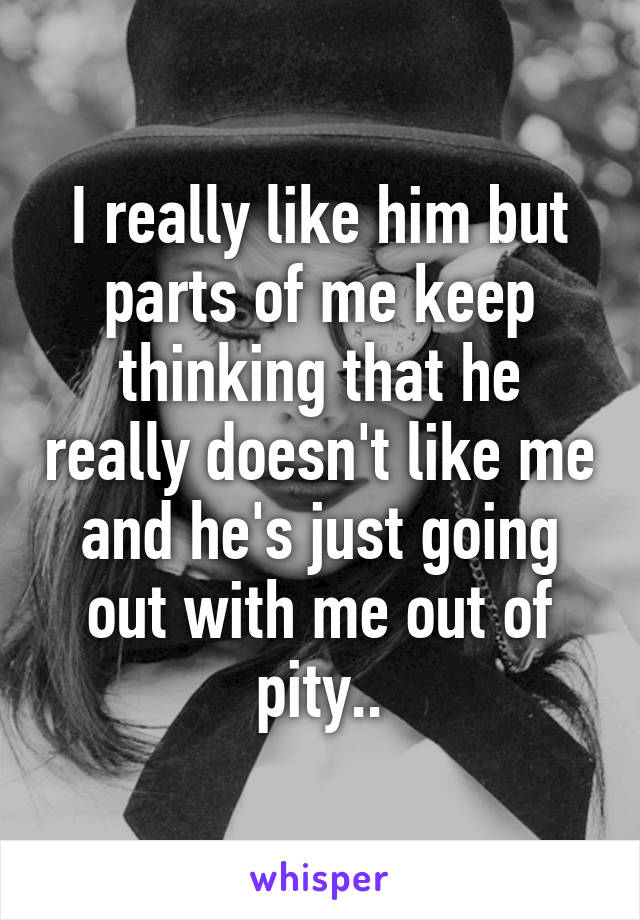 I really like him but parts of me keep thinking that he really doesn't like me and he's just going out with me out of pity..