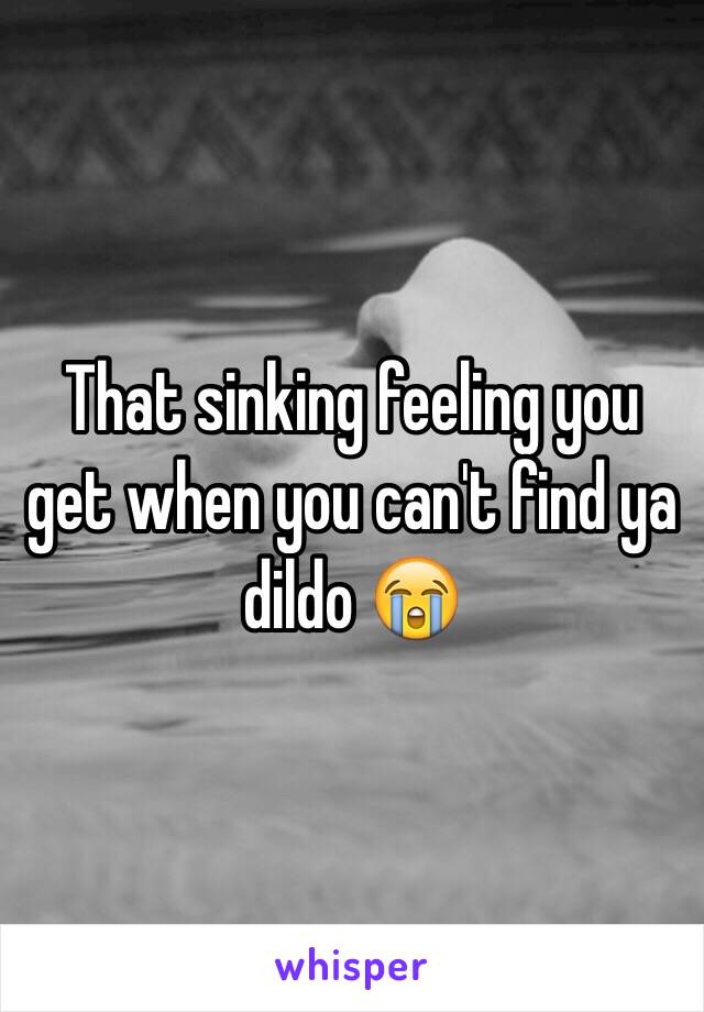 That sinking feeling you get when you can't find ya dildo 😭