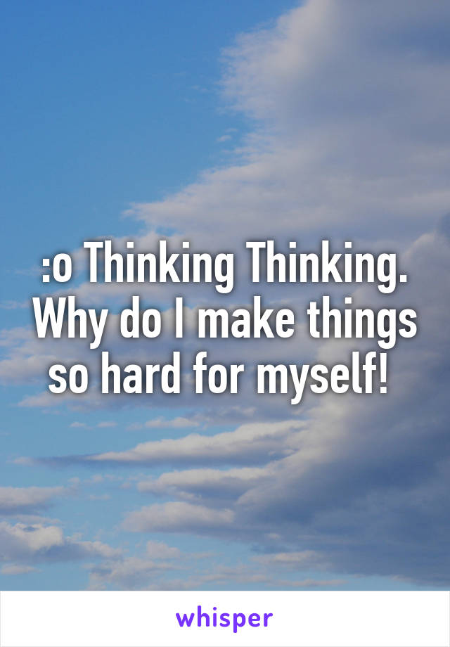 :o Thinking Thinking. Why do I make things so hard for myself! 